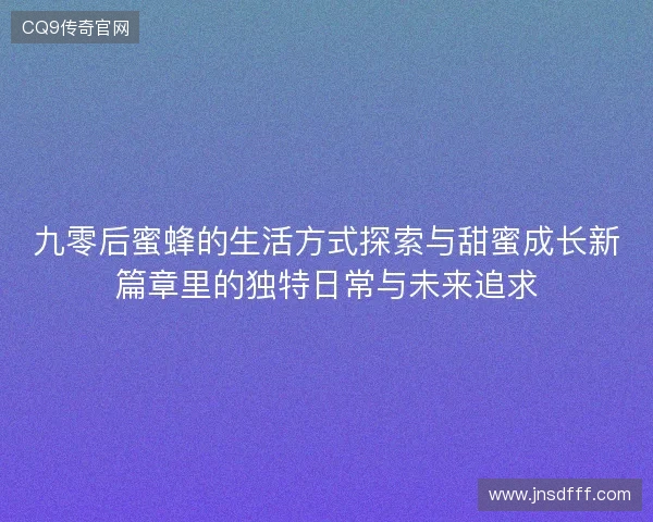九零后蜜蜂的生活方式探索与甜蜜成长新篇章里的独特日常与未来追求